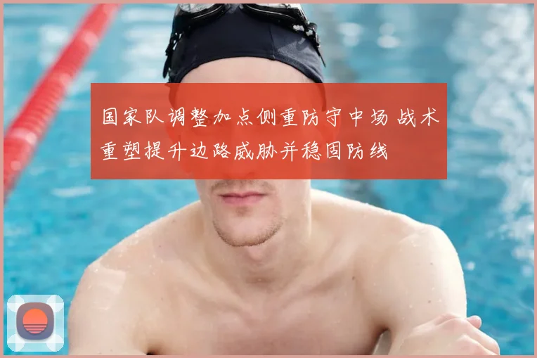国家队调整加点侧重防守中场 战术重塑提升边路威胁并稳固防线