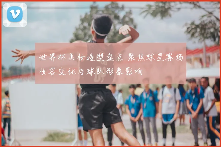 世界杯美妆造型盘点 聚焦球星赛场妆容变化与球队形象影响