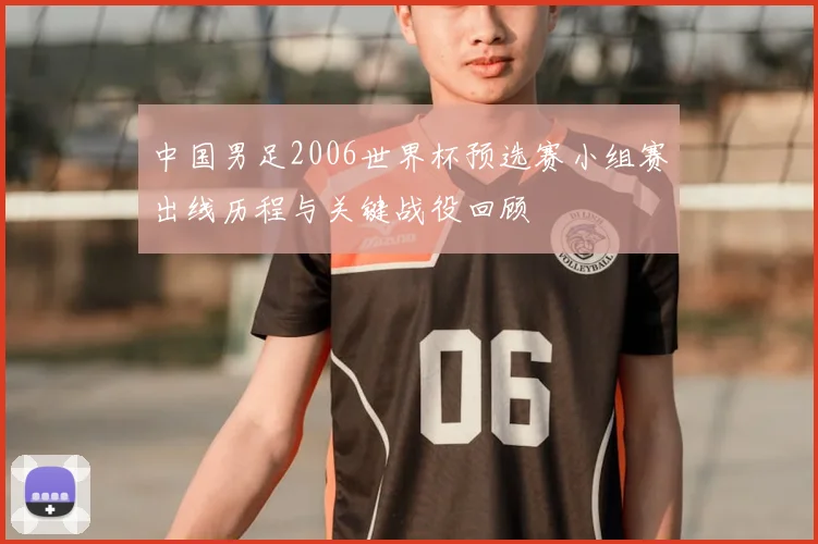 中国男足2006世界杯预选赛小组赛出线历程与关键战役回顾