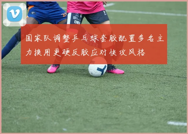 国家队调整乒乓球套胶配置多名主力换用更硬反胶应对快攻风格