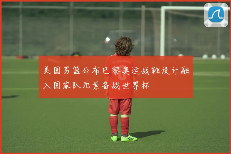 美国男篮公布巴黎奥运战靴设计融入国家队元素备战世界杯