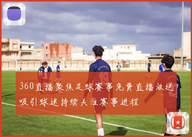 360直播聚焦足球赛事免费直播放送吸引球迷持续关注赛事进程