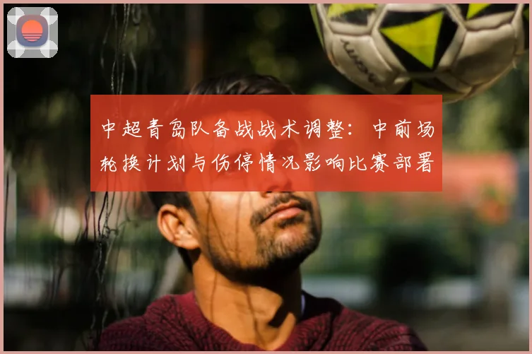 中超青岛队备战战术调整：中前场轮换计划与伤停情况影响比赛部署