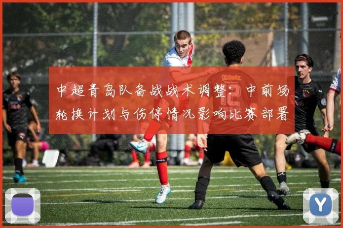中超青岛队备战战术调整:中前场轮换计划与伤停情况影响比赛部署