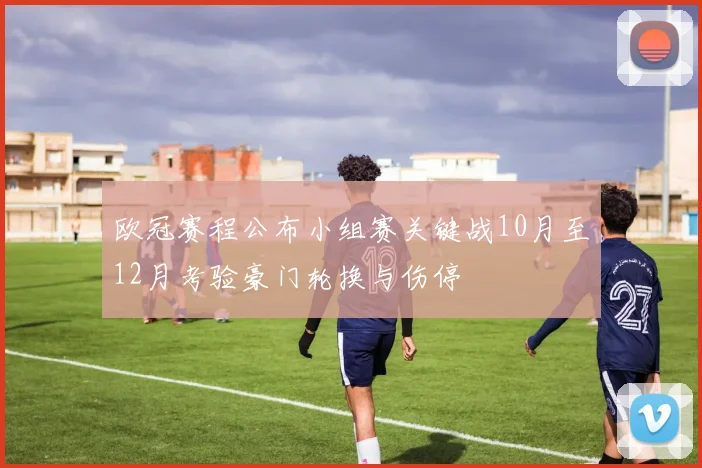 欧冠赛程公布小组赛关键战10月至12月考验豪门轮换与伤停