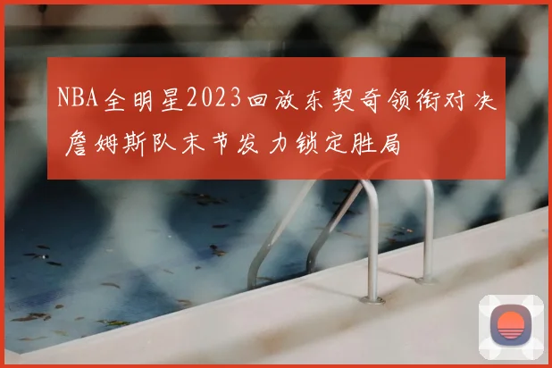 NBA全明星2023回放东契奇领衔对决 詹姆斯队末节发力锁定胜局
