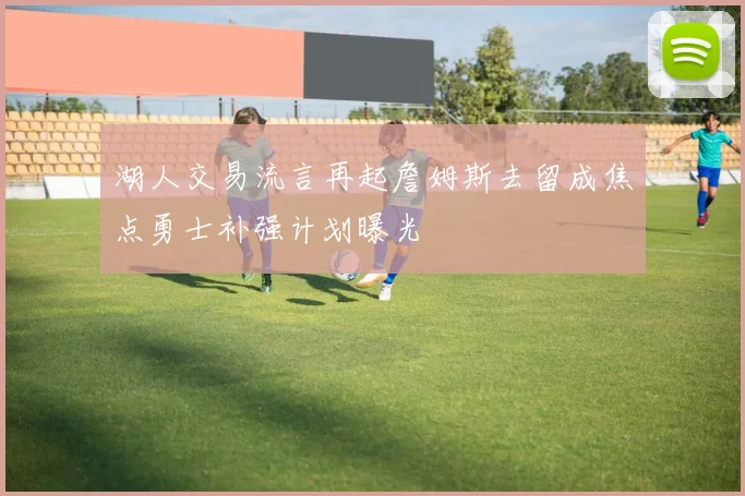 湖人交易流言再起詹姆斯去留成焦点勇士补强计划曝光