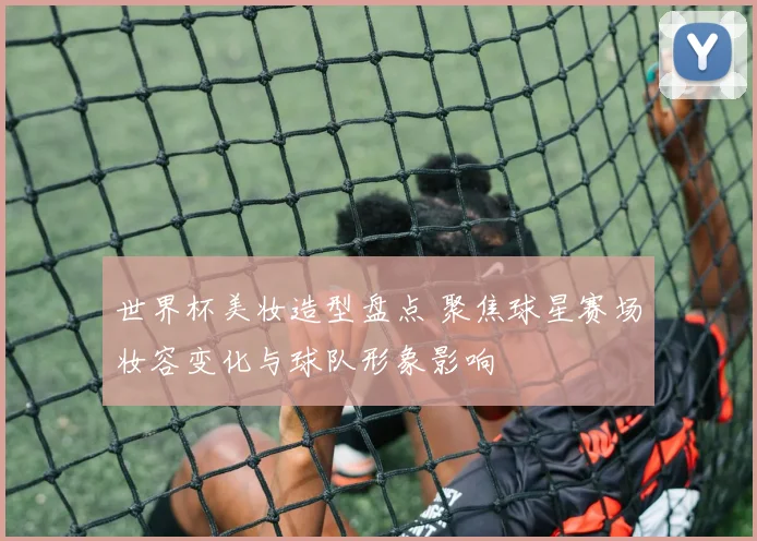 世界杯美妆造型盘点 聚焦球星赛场妆容变化与球队形象影响