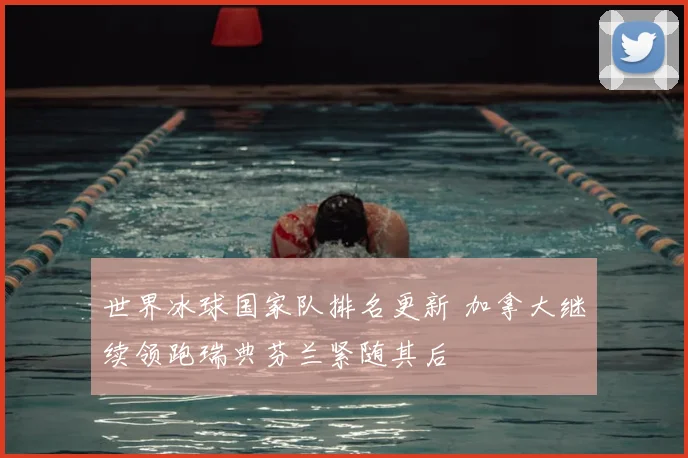 世界冰球国家队排名更新 加拿大继续领跑瑞典芬兰紧随其后