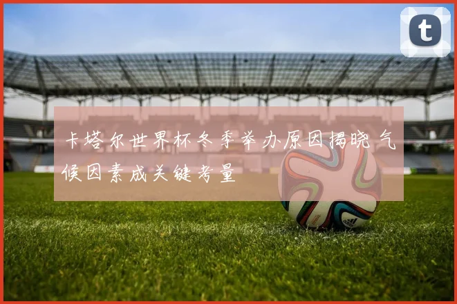 卡塔尔世界杯冬季举办原因揭晓 气候因素成关键考量