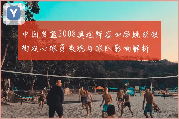 中国男篮2008奥运阵容回顾姚明领衔核心球员表现与球队影响解析