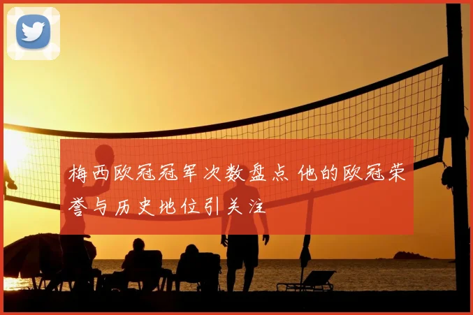 梅西欧冠冠军次数盘点 他的欧冠荣誉与历史地位引关注