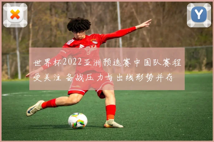 世界杯2022亚洲预选赛中国队赛程受关注 备战压力与出线形势并存