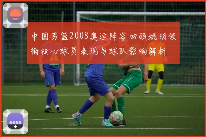 中国男篮2008奥运阵容回顾姚明领衔核心球员表现与球队影响解析