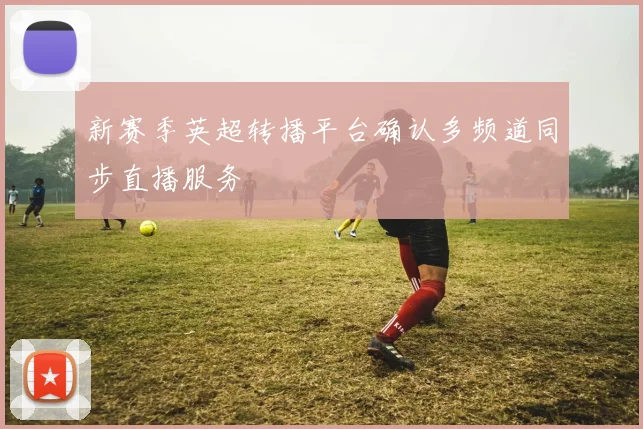 新赛季英超转播平台确认多频道同步直播服务