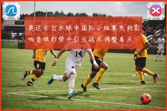 奥运会打水球中国队小组赛失利影响晋级形势并引出战术调整看点