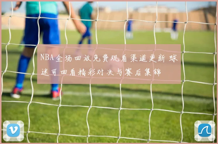 NBA全场回放免费观看渠道更新 球迷可回看精彩对决与赛后集锦