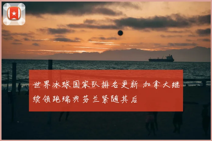 世界冰球国家队排名更新 加拿大继续领跑瑞典芬兰紧随其后