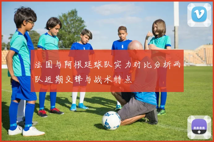 法国与阿根廷球队实力对比分析两队近期交锋与战术特点