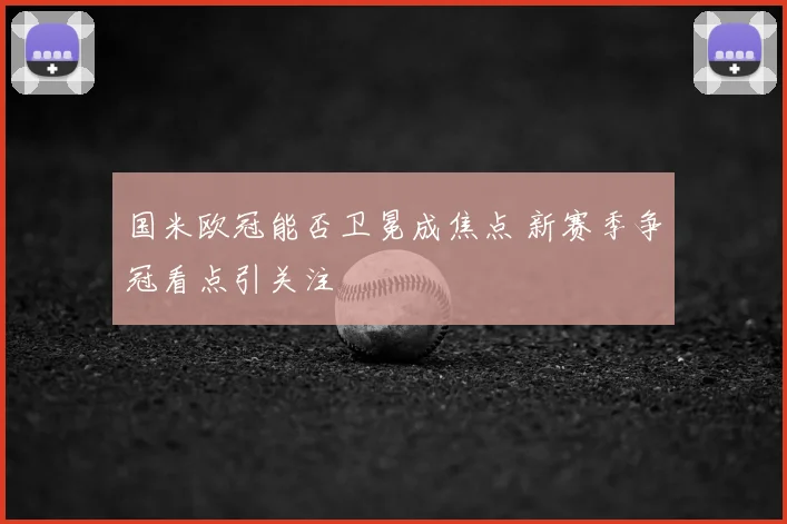 国米欧冠能否卫冕成焦点 新赛季争冠看点引关注