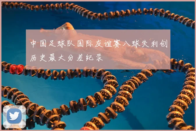 中国足球队国际友谊赛八球失利创历史最大分差纪录