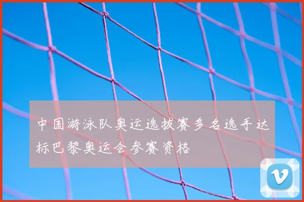 中国游泳队奥运选拔赛多名选手达标巴黎奥运会参赛资格