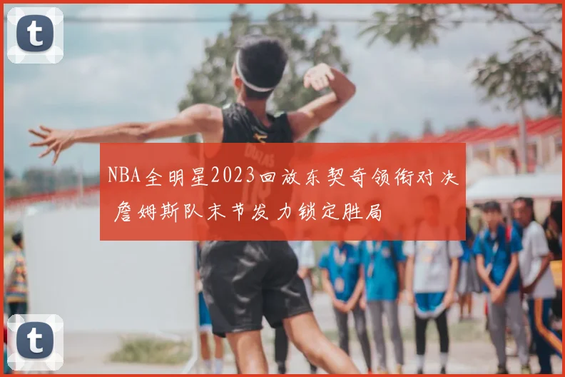 NBA全明星2023回放东契奇领衔对决 詹姆斯队末节发力锁定胜局