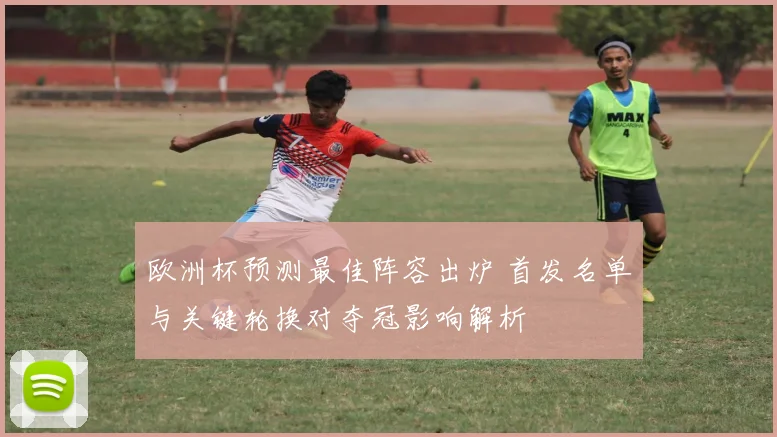 欧洲杯预测最佳阵容出炉 首发名单与关键轮换对夺冠影响解析