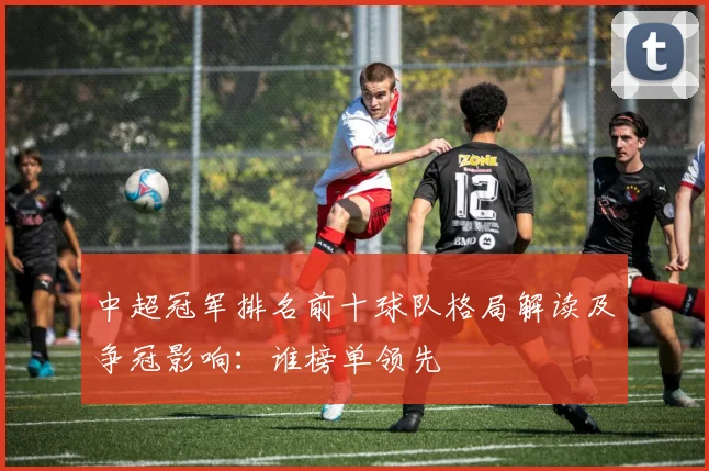 中超冠军排名前十球队格局解读及争冠影响：谁榜单领先