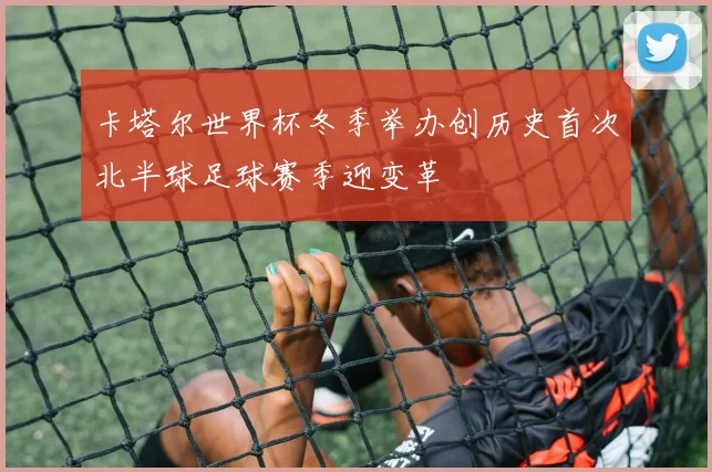 卡塔尔世界杯冬季举办创历史首次北半球足球赛季迎变革