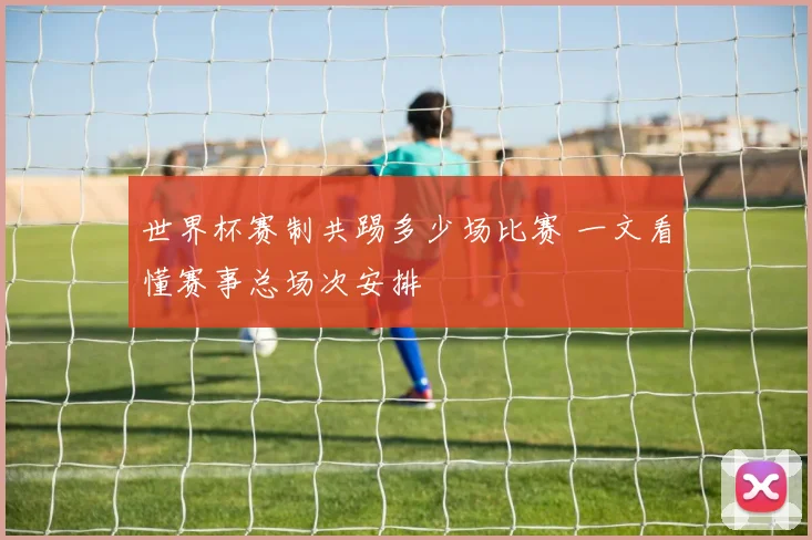 世界杯赛制共踢多少场比赛 一文看懂赛事总场次安排