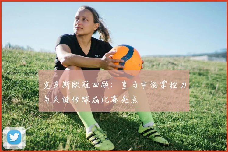 克罗斯欧冠回顾：皇马中场掌控力与关键传球成比赛亮点